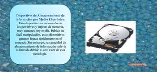 Dispositivos de Almacenamiento de
Información por Medio Electrónico:
Este dispositivo es encontrado en
los pen drives y tarjetas de memoria,
muy comunes hoy en día. Debido su
fácil manipulación, estos dispositivos
ganaron fuerza rápidamente en el
mercado. Sin embargo, su capacidad de
almacenamiento de información todavía
es limitada debido al alto valor de esta
tecnología.
 