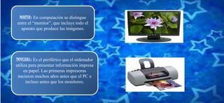MONITOR: En computación se distingue
entre el “monitor”, que incluye todo el
aparato que produce las imágenes.
IMPRESORA: Es el periférico que el ordenador
utiliza para presentar información impresa
en papel. Las primeras impresoras
nacieron muchos años antes que el PC e
incluso antes que los monitores.
 