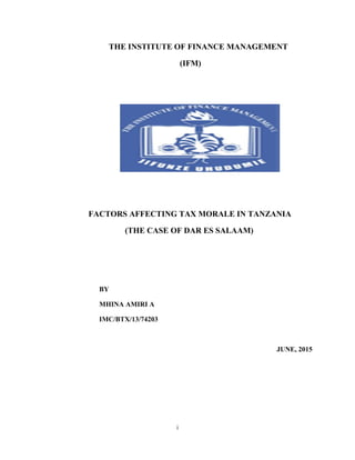 i
THE INSTITUTE OF FINANCE MANAGEMENT
(IFM)
FACTORS AFFECTING TAX MORALE IN TANZANIA
(THE CASE OF DAR ES SALAAM)
BY
MHINA AMIRI A
IMC/BTX/13/74203
JUNE, 2015
 
