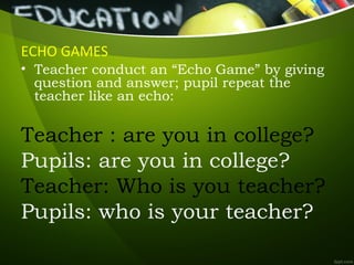 ECHO GAMES
• Teacher conduct an “Echo Game” by giving
question and answer; pupil repeat the
teacher like an echo:
Teacher : are you in college?
Pupils: are you in college?
Teacher: Who is you teacher?
Pupils: who is your teacher?
 