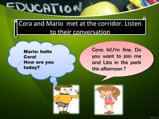 Cora and Mario met at the corridor. Listen
to their conversation
Cora and Mario met at the corridor. Listen
to their conversation
Mario: hello
Cora!
How are you
today?
Cora: hi!.I’m fine. Do
you want to join me
and Lita in the park
this afternoon ?
Cora: hi!.I’m fine. Do
you want to join me
and Lita in the park
this afternoon ?
 