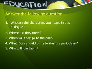 Answer the following question
1. Who are the characters you heard in this
dialogue?
2. Where did they meet?
3. When will they go to the park?
4. What Cora should bring to stay the park clean?
5. Who will join them?
 