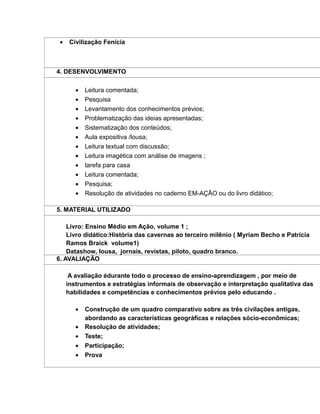 • Civilização Fenícia
4. DESENVOLVIMENTO
• Leitura comentada;
• Pesquisa
• Levantamento dos conhecimentos prévios;
• Problematização das ideias apresentadas;
• Sistematização dos conteúdos;
• Aula expositiva /lousa;
• Leitura textual com discussão;
• Leitura imagética com análise de imagens ;
• tarefa para casa
• Leitura comentada;
• Pesquisa;
• Resolução de atividades no caderno EM-AÇÃO ou do livro didático;
5. MATERIAL UTILIZADO
Livro: Ensino Médio em Ação, volume 1 ;
Livro didático:História das cavernas ao terceiro milênio ( Myriam Becho e Patrícia
Ramos Braick volume1)
Datashow, lousa, jornais, revistas, piloto, quadro branco.
6. AVALIAÇÃO
A avaliação édurante todo o processo de ensino-aprendizagem , por meio de
instrumentos e estratégias informais de observação e interpretação qualitativa das
habilidades e competências e conhecimentos prévios pelo educando .
• Construção de um quadro comparativo sobre as três civilações antigas,
abordando as características geográficas e relações sócio-econômicas;
• Resolução de atividades;
• Teste;
• Participação;
• Prova
 