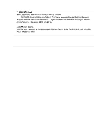 7. REFERÊNCIAS
Bahia.Secretaria da Educação.Instituto Anísio Teixeira
EM-AÇÃO: Ensino Médio em Ação;1º Ano/ Irene Mauricio Cazola;Rodrigo Camargo
Aragão; Nildon Carlos Santos Pitombo ( Organizadores)./Secretaria de Educação.Instituto
Anísio Teixeira – Salvador: SEC/ IAT, 2012.
Mota.Myriam Becho.
História : das cavernas ao terceiro milênio/Myriam Becho Mota, Patrícia Braick.-1. ed.--São
Paulo :Moderna, 2005.
 