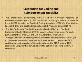 Credentials for Coding and
Reimbursement Specialist
• Two professional associations, AHIMA and the American Academy of
Professional Coders (AAPC), offer certification in coding. Credentials available
from AHIMA include the Certified Coding Associate (CCA), Certified Coding
Specialist (CCS) and Certified Coding Specialist-Physician-based (CCS-P)
• The AAPC offers the Certified Professional Coder (CPC) and Certified
Professional Coder-Hospital (CPC-H), as well as Apprentice status for each
(CPC-Apprentice, or CPC-A, and CPC-H-Apprentice, or CPC-H-A).
The type of health care setting in which you seek employment will direct you
to the proper credential. Inpatient and/or outpatient coders obtain CCS
certification, and physician office coders choose the CCS-P and/ or CPC
credential. Outpatient coders also have the option of selecting the CPC-H
credential.
10Dr.Mazen Maswady
 
