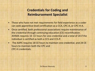 Credentials for Coding and
Reimbursement Specialist
• Those who have not met requirements for field experience as a coder
can seek apprentice-level certification as a CCA, CPC-A, or CPC-H-A.
• Once certified, both professional associations require maintenance of
the credential through continuing education (CE) recertification.
AHIMA requires 10 CE hours for one credential and a total of 20 if the
individual is certified as both a CCS and CCS-P.
• The AAPC requires 18 CE hours to maintain one credential, and 24 CE
hours to maintain both the CPC and
CPC-H credentials.
11Dr.Mazen Maswady
 
