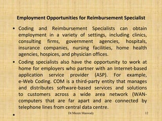 Employment Opportunities for Reimbursement Specialist
• Coding and Reimbursement Specialists can obtain
employment in a variety of settings, including clinics,
consulting firms, government agencies, hospitals,
insurance companies, nursing facilities, home health
agencies, hospices, and physician offices.
• Coding specialists also have the opportunity to work at
home for employers who partner with an Internet-based
application service provider (ASP). For example,
e-Web Coding. COM is a third-party entity that manages
and distributes software-based services and solutions
to customers across a wide area network (WAN-
computers that are far apart and are connected by
telephone lines from central data centre.
• 12Dr.Mazen Maswady
 