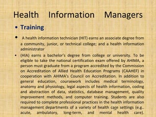 Health Information Managers
• Training
• A health information technician (HIT) earns an associate degree from
a community, junior, or technical college; and a health information
administrator
• (HIA) earns a bachelor's degree from college or university. To be
eligible to take the national certification exam offered by AHIMA, a
person must graduate from a program accredited by the Commission
on Accreditation of Allied Health Education Programs (CAAHEF) in
cooperation with AHIMA's Council on Accreditation. In addition to
general education, coursework includes medical terminology,
anatomy and physiology, legal aspects of health information, coding
and abstraction of data, statistics, database management, quality
improvement methods, and computer training. Students are also
required to complete professional practices in the health information
management departments of a variety of health care settings (e.g..
acute, ambulatory, long-term, and mental health care).
14
 