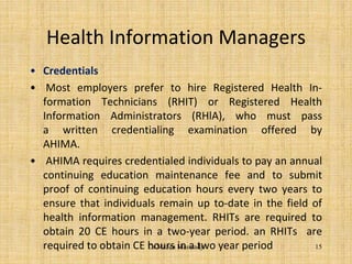 Health Information Managers
• Credentials
• Most employers prefer to hire Registered Health In-
formation Technicians (RHIT) or Registered Health
Information Administrators (RHlA), who must pass
a written credentialing examination offered by
AHIMA.
• AHIMA requires credentialed individuals to pay an annual
continuing education maintenance fee and to submit
proof of continuing education hours every two years to
ensure that individuals remain up to-date in the field of
health information management. RHITs are required to
obtain 20 CE hours in a two-year period. an RHITs are
required to obtain CE hours in a two year period 15Dr.Mazen Maswady
 