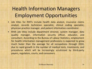 Health Information Managers
Employment Opportunities
• Job titles for RHlTs include health data analyst, insurance claims
analyst, records technician specialist, clinical coding specialist,
physician practice manager, and patient information coordinator.
• RHIA job titles include department director, system manager, data
quality manager, information security officer, educator, and
consultant. According to the Bureau of Labour Statistics, employment
for health information management professions is expected to grow
much faster than the average for all occupations through 2010,
due to rapid growth in the number of medical tests, treatments, and
procedures which will be increasingly scrutinized by third-party
payers, regulators, courts, and consumers.
16Dr.Mazen Maswady
 