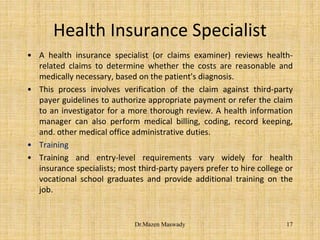 Health Insurance Specialist
• A health insurance specialist (or claims examiner) reviews health-
related claims to determine whether the costs are reasonable and
medically necessary, based on the patient's diagnosis.
• This process involves verification of the claim against third-party
payer guidelines to authorize appropriate payment or refer the claim
to an investigator for a more thorough review. A health information
manager can also perform medical billing, coding, record keeping,
and. other medical office administrative duties.
• Training
• Training and entry-level requirements vary widely for health
insurance specialists; most third-party payers prefer to hire college or
vocational school graduates and provide additional training on the
job.
17Dr.Mazen Maswady
 