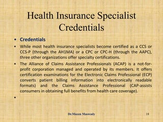 Health Insurance Specialist
Credentials
• Credentials
• While most health insurance specialists become certified as a CCS or
CCS-P (through the AH1MA) or a CPC or CPC-H (through the AAPC),
three other organizations offer specialty certifications.
• The Alliance of Claims Assistance Professionals (ACAP) is a not-for-
profit corporation managed and operated by its members. It offers
certification examinations for the Electronic Claims Professional (ECP)
converts patient billing information into electronically readable
formats) and the Claims Assistance Professional (CAP-assists
consumers in obtaining full benefits from health care coverage).
•
18Dr.Mazen Maswady
 