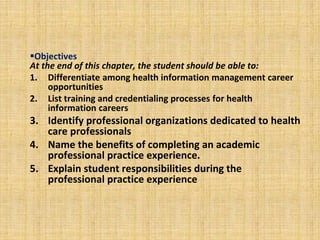 Objectives
At the end of this chapter, the student should be able to:
1. Differentiate among health information management career
opportunities
2. List training and credentialing processes for health
information careers
3. Identify professional organizations dedicated to health
care professionals
4. Name the benefits of completing an academic
professional practice experience.
5. Explain student responsibilities during the
professional practice experience
 
