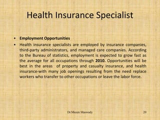 Health Insurance Specialist
• Employment Opportunities
• Health insurance specialists are employed by insurance companies,
third-party administrators, and managed care companies. According
to the Bureau of statistics, employment is expected to grow fast as
the average for all occupations through 2010. Opportunities will be
best in the areas of property and casualty insurance, and health
insurance-with many job openings resulting from the need replace
workers who transfer to other occupations or leave the labor force.
20Dr.Mazen Maswady
 