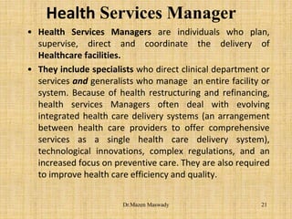 Health Services Manager
• Health Services Managers are individuals who plan,
supervise, direct and coordinate the delivery of
Healthcare facilities.
• They include specialists who direct clinical department or
services and generalists who manage an entire facility or
system. Because of health restructuring and refinancing,
health services Managers often deal with evolving
integrated health care delivery systems (an arrangement
between health care providers to offer comprehensive
services as a single health care delivery system),
technological innovations, complex regulations, and an
increased focus on preventive care. They are also required
to improve health care efficiency and quality.
21Dr.Mazen Maswady
 