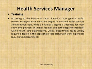 Health Services Manager
• Training
• According to the Bureau of Labor Statistics, most general health
services managers earn a master's degree in a related health services
administration field, while a bachelor's degree is adequate for most
entry-level positions in smaller facilities and at the departmental level
within health care organizations. Clinical department heads usually
require a degree in the appropriate field along with work experience
(e.g., nursing department).
22Dr.Mazen Maswady
 