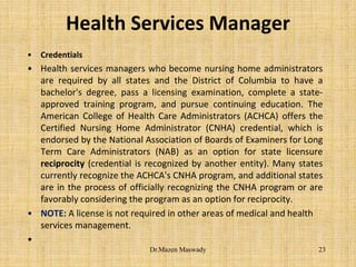 Health Services Manager
• Credentials
• Health services managers who become nursing home administrators
are required by all states and the District of Columbia to have a
bachelor's degree, pass a licensing examination, complete a state-
approved training program, and pursue continuing education. The
American College of Health Care Administrators (ACHCA) offers the
Certified Nursing Home Administrator (CNHA) credential, which is
endorsed by the National Association of Boards of Examiners for Long
Term Care Administrators (NAB) as an option for state licensure
reciprocity (credential is recognized by another entity). Many states
currently recognize the ACHCA's CNHA program, and additional states
are in the process of officially recognizing the CNHA program or are
favorably considering the program as an option for reciprocity.
• NOTE: A license is not required in other areas of medical and health
services management.
•
23Dr.Mazen Maswady
 