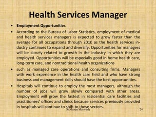 Health Services Manager
• Employment Opportunities
• According to the Bureau of Labor Statistics, employment of medical
and health services managers is expected to grow faster than the
average for all occupations through 2010 as the health services in-
dustry continues to expand and diversify. Opportunities for managers
will be closely related to growth in the industry in which they are
employed. Opportunities will be especially good in home health care,
long-term care, and nontraditional health organizations
• such as managed care operations and consulting firms. Managers
with work experience in the health care field and who have strong
business and management skills should have the best opportunities.
• Hospitals will continue to employ the most managers, although the
number of jobs will grow slowly compared with other areas.
Employment will grow the fastest in residential care facilities and
practitioners' offices and clinics because services previously provided
in hospitals will continue to shift to these sectors.
24Dr.Mazen Maswady
 