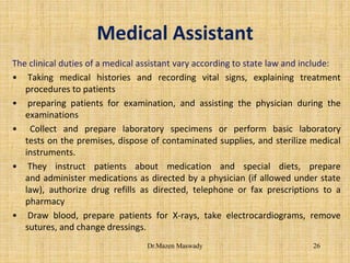 Medical Assistant
The clinical duties of a medical assistant vary according to state law and include:
• Taking medical histories and recording vital signs, explaining treatment
procedures to patients
• preparing patients for examination, and assisting the physician during the
examinations
• Collect and prepare laboratory specimens or perform basic laboratory
tests on the premises, dispose of contaminated supplies, and sterilize medical
instruments.
• They instruct patients about medication and special diets, prepare
and administer medications as directed by a physician (if allowed under state
law), authorize drug refills as directed, telephone or fax prescriptions to a
pharmacy
• Draw blood, prepare patients for X-rays, take electrocardiograms, remove
sutures, and change dressings.
26Dr.Mazen Maswady
 