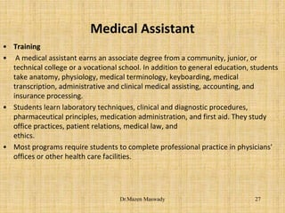 Medical Assistant
• Training
• A medical assistant earns an associate degree from a community, junior, or
technical college or a vocational school. In addition to general education, students
take anatomy, physiology, medical terminology, keyboarding, medical
transcription, administrative and clinical medical assisting, accounting, and
insurance processing.
• Students learn laboratory techniques, clinical and diagnostic procedures,
pharmaceutical principles, medication administration, and first aid. They study
office practices, patient relations, medical law, and
ethics.
• Most programs require students to complete professional practice in physicians'
offices or other health care facilities.
27Dr.Mazen Maswady
 