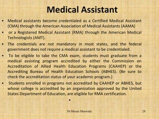 Medical Assistant
• Medical assistants become credentialed as a Certified Medical Assistant
(CMA) through the American Association of Medical Assistants (AAMA)
• or a Registered Medical Assistant (RMA) through the American Medical
Technologists (AMT).
• The credentials are not mandatory in most states, and the federal
government does not require a medical assistant to be credentialed.
• To be eligible to take the CMA exam, students must graduate from a
medical assisting program accredited by either the Commission on
Accreditation of Allied Health Education Programs (CAAHEP) or the
Accrediting Bureau of Health Education Schools (ABHES). (Be sure to
check the accreditation status of your academic program.)
• Students enrolled in programs not accredited by CAAHEP or ABHES, but
whose college is accredited by an organization approved by the United
States Department of Education, are eligible for RMA certification.
•
28Dr.Mazen Maswady
 