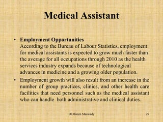 Medical Assistant
• Employment Opportunities
According to the Bureau of Labour Statistics, employment
for medical assistants is expected to grow much faster than
the average for all occupations through 2010 as the health
services industry expands because of technological
advances in medicine and a growing older population.
• Employment growth will also result from an increase in the
number of group practices, clinics, and other health care
facilities that need personnel such as the medical assistant
who can handle both administrative and clinical duties.
29Dr.Mazen Maswady
 