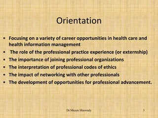 Orientation
• Focusing on a variety of career opportunities in health care and
health information management
• The role of the professional practice experience (or externship)
• The importance of joining professional organizations
• The interpretation of professional codes of ethics
• The impact of networking with other professionals
• The development of opportunities for professional advancement.
3Dr.Mazen Maswady
 