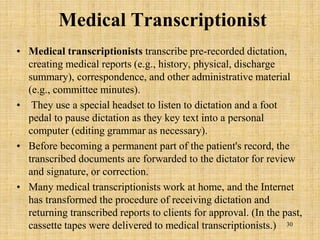 Medical Transcriptionist
• Medical transcriptionists transcribe pre-recorded dictation,
creating medical reports (e.g., history, physical, discharge
summary), correspondence, and other administrative material
(e.g., committee minutes).
• They use a special headset to listen to dictation and a foot
pedal to pause dictation as they key text into a personal
computer (editing grammar as necessary).
• Before becoming a permanent part of the patient's record, the
transcribed documents are forwarded to the dictator for review
and signature, or correction.
• Many medical transcriptionists work at home, and the Internet
has transformed the procedure of receiving dictation and
returning transcribed reports to clients for approval. (In the past,
cassette tapes were delivered to medical transcriptionists.) 30
 