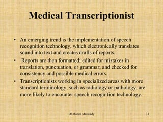 Medical Transcriptionist
• An emerging trend is the implementation of speech
recognition technology, which electronically translates
sound into text and creates drafts of reports.
• Reports are then formatted; edited for mistakes in
translation, punctuation, or grammar; and checked for
consistency and possible medical errors.
• Transcriptionists working in specialized areas with more
standard terminology, such as radiology or pathology, are
more likely to encounter speech recognition technology.
31Dr.Mazen Maswady
 