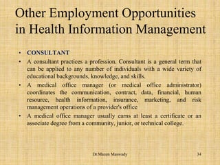 Other Employment Opportunities
in Health Information Management
• CONSULTANT
• A consultant practices a profession. Consultant is a general term that
can be applied to any number of individuals with a wide variety of
educational backgrounds, knowledge, and skills.
• A medical office manager (or medical office administrator)
coordinates the communication, contract, data, financial, human
resource, health information, insurance, marketing, and risk
management operations of a provider's office
• A medical office manager usually earns at least a certificate or an
associate degree from a community, junior, or technical college.
34Dr.Mazen Maswady
 