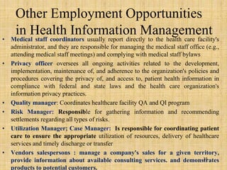 • Medical staff coordinators usually report directly to the health care facility's
administrator, and they are responsible for managing the medical staff office (e.g.,
attending medical staff meetings) and complying with medical staff bylaws
• Privacy officer oversees all ongoing activities related to the development,
implementation, maintenance of, and adherence to the organization's policies and
procedures covering the privacy of, and access to, patient health information in
compliance with federal and state laws and the health care organization's
information privacy practices.
• Quality manager: Coordinates healthcare facility QA and QI program
• Risk Manager: Responsible for gathering information and recommending
settlements regarding all types of risks.
• Utilization Manager; Case Manager: Is responsible for coordinating patient
care to ensure the appropriate utilization of resources, delivery of healthcare
services and timely discharge or transfer
• Vendors salespersons : manage a company's sales for a given territory,
provide information about available consulting services. and demonstrates
products to potential customers.
Other Employment Opportunities
in Health Information Management
35
 