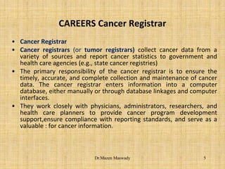 CAREERS Cancer Registrar
• Cancer Registrar
• Cancer registrars (or tumor registrars) collect cancer data from a
variety of sources and report cancer statistics to government and
health care agencies (e.g., state cancer registries)
• The primary responsibility of the cancer registrar is to ensure the
timely, accurate, and complete collection and maintenance of cancer
data. The cancer registrar enters information into a computer
database, either manually or through database linkages and computer
interfaces.
• They work closely with physicians, administrators, researchers, and
health care planners to provide cancer program development
support,ensure compliance with reporting standards, and serve as a
valuable : for cancer information.
5Dr.Mazen Maswady
 