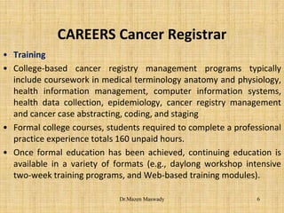 CAREERS Cancer Registrar
• Training
• College-based cancer registry management programs typically
include coursework in medical terminology anatomy and physiology,
health information management, computer information systems,
health data collection, epidemiology, cancer registry management
and cancer case abstracting, coding, and staging
• Formal college courses, students required to complete a professional
practice experience totals 160 unpaid hours.
• Once formal education has been achieved, continuing education is
available in a variety of formats (e.g., daylong workshop intensive
two-week training programs, and Web-based training modules).
6Dr.Mazen Maswady
 
