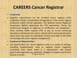 CAREERS Cancer Registrar
• Credentials
• Eligibility requirements for the Certified Tumor registrar (CTR)
credential include a combination of experience in the cancer registry
profession and/or formal education. The National Cancer Registrars
Association (NCRA) administers the CTR examination "foster the
professional integrity of registrars of certification and recognition."
Once certified, NCRA requires CTRs to pay an annual continuing
education maintenance fee and to submit proof continuing education
hours every two years (so individuals remain up-to-date in the fields
of oncology and cancer registry management).
• Employment Opportunities
• Job opportunities for cancer registrars exist in a variety of settings,
including hospital-based, state or regional cancer registries;
consulting firms which travel is a requirement; and private
government agencies (e.g., American Colleges of surgeons and Center
Disease Control). 7Dr.Mazen Maswady
 