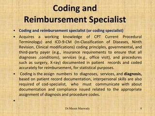 Coding and
Reimbursement Specialist
• Coding and reimbursement specialist (or coding specialist)
• Acquires a working knowledge of CPT Current Procedural
Terminology) and ICD-9-CM (In-Classification of Diseases, Ninth
Revision, Clinical modifications) coding principles, governmental, and
third-party payer (e.g., insurance requirements to ensure that all
diagnoses ,conditions), services (e.g., office visit), and procedures
such as surgery, X-ray) documented in patient records and coded
accurately for reimbursement, for statistical purposes.
• Coding is the assign numbers to diagnoses, services, and diagnosis,
based on patient record documentation, interpersonal skills are also
required of cod-specialist, who must communicate with about
documentation and compliance issued related to the appropriate
assignment of diagnosis and procedure codes.
•
8Dr.Mazen Maswady
 