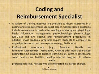Coding and
Reimbursement Specialist
• A variety of training methods are available to those interested in a
coding and reimbursement specialist career. College-based programs
include coursework in medical terminology, anatomy and physiology,
health information management, pathophysiology, pharmacology,
ICD-9-CM and CPT coding, and reimbursement procedures. In
addition, most academic programs require students to complete an
unpaid professional practice experience (e.g., 240 hours).
• Professional associations (e.g., American Health In-
formation Management Association, AHIMA) offer non-credit-based
coding training, usually as distance learning (e.g., Internet-based). and
some health care facilities develop internal programs to retrain
health
professionals (e.g., nurses) who are interested in a career change.
• 9Dr.Mazen Maswady
 