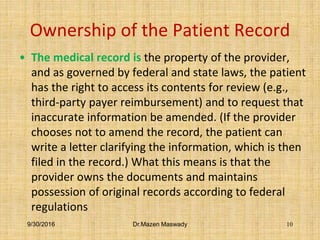 Ownership of the Patient Record
• The medical record is the property of the provider,
and as governed by federal and state laws, the patient
has the right to access its contents for review (e.g.,
third-party payer reimbursement) and to request that
inaccurate information be amended. (If the provider
chooses not to amend the record, the patient can
write a letter clarifying the information, which is then
filed in the record.) What this means is that the
provider owns the documents and maintains
possession of original records according to federal
regulations
9/30/2016 Dr.Mazen Maswady 10
 