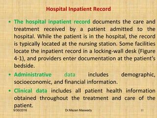 Hospital Inpatient Record
• The hospital inpatient record documents the care and
treatment received by a patient admitted to the
hospital. While the patient is in the hospital, the record
is typically located at the nursing station. Some facilities
locate the inpatient record in a locking-wall desk (Figure
4-1), and providers enter documentation at the patient's
bedside.
• Administrative data includes demographic,
socioeconomic, and financial information.
• Clinical data includes all patient health information
obtained throughout the treatment and care of the
patient.
9/30/2016 Dr.Mazen Maswady 11
 