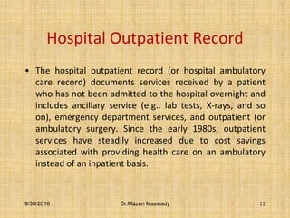 Hospital Outpatient Record
• The hospital outpatient record (or hospital ambulatory
care record) documents services received by a patient
who has not been admitted to the hospital overnight and
includes ancillary service (e.g., lab tests, X-rays, and so
on), emergency department services, and outpatient (or
ambulatory surgery. Since the early 1980s, outpatient
services have steadily increased due to cost savings
associated with providing health care on an ambulatory
instead of an inpatient basis.
9/30/2016 Dr.Mazen Maswady 12
 