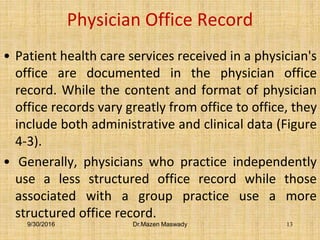 Physician Office Record
• Patient health care services received in a physician's
office are documented in the physician office
record. While the content and format of physician
office records vary greatly from office to office, they
include both administrative and clinical data (Figure
4-3).
• Generally, physicians who practice independently
use a less structured office record while those
associated with a group practice use a more
structured office record.
9/30/2016 Dr.Mazen Maswady 13
 