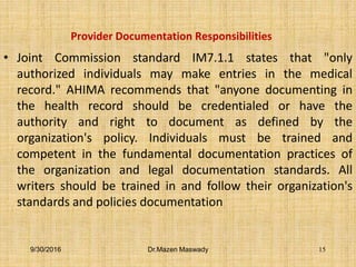 Provider Documentation Responsibilities
• Joint Commission standard IM7.1.1 states that "only
authorized individuals may make entries in the medical
record." AHIMA recommends that "anyone documenting in
the health record should be credentialed or have the
authority and right to document as defined by the
organization's policy. Individuals must be trained and
competent in the fundamental documentation practices of
the organization and legal documentation standards. All
writers should be trained in and follow their organization's
standards and policies documentation
9/30/2016 Dr.Mazen Maswady 15
 