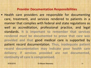 Provider Documentation Responsibilities
• Health care providers are responsible for documenting
care, treatment, and services rendered to patients in a
manner that complies with federal and state regulations as
well as accreditation, professional practice, and legal
standards. It is important to remember that services
rendered must be documented to prove that care was
provided and that good medical care is supported by
patient record documentation. Thus, inadequate patient
record documentation may indicate poor health care
delivery; if services provided are not documented,
continuity of care is compromised.
9/30/2016 Dr.Mazen Maswady 16
 
