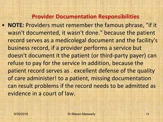 Provider Documentation Responsibilities
• NOTE: Providers must remember the famous phrase, "if it
wasn't documented, it wasn't done." because the patient
record serves as a medicolegal document and the facility's
business record, if a provider performs a service but
doesn't document it the patient (or third-party payer) can
refuse to pay for the service In addition, because the
patient record serves as . excellent defense of the quality
of care administer! to a patient, missing documentation
can result problems if the record needs to be admitted as
evidence in a court of law.
9/30/2016 Dr.Mazen Maswady 18
 