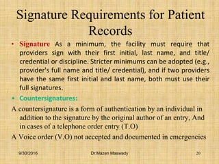 Signature Requirements for Patient
Records
• Signature As a minimum, the facility must require that
providers sign with their first initial, last name, and title/
credential or discipline. Stricter minimums can be adopted (e.g.,
provider's full name and title/ credential), and if two providers
have the same first initial and last name, both must use their
full signatures.
• Countersignatures:
A countersignature is a form of authentication by an individual in
addition to the signature by the original author of an entry, And
in cases of a telephone order entry (T.O)
A Voice order (V.O) not accepted and documented in emergencies
9/30/2016 Dr.Mazen Maswady 20
 