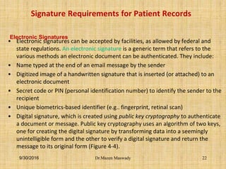 Signature Requirements for Patient Records
• Electronic signatures can be accepted by facilities, as allowed by federal and
state regulations. An electronic signature is a generic term that refers to the
various methods an electronic document can be authenticated. They include:
• Name typed at the end of an email message by the sender
• Digitized image of a handwritten signature that is inserted (or attached) to an
electronic document
• Secret code or PIN (personal identification number) to identify the sender to the
recipient
• Unique biometrics-based identifier (e.g.. fingerprint, retinal scan)
• Digital signature, which is created using public key cryptography to authenticate
a document or message. Public key cryptography uses an algorithm of two keys,
one for creating the digital signature by transforming data into a seemingly
unintelligible form and the other to verify a digital signature and return the
message to its original form (Figure 4-4).
9/30/2016
Electronic Signatures
Dr.Mazen Maswady 22
 