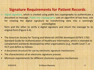 Signature Requirements for Patient Records
• Digital signature, which is created using public key cryptography to authenticate a
document or message. Public key cryptography uses an algorithm of two keys, one
for creating the digital signature by transforming data into a seemingly
unintelligible
form and the other to verify a digital signature and return the message to its
original form (Figure 4-4).
• The American Society for Testing and Materials (ASTM) developed ASTM E 1762-
Standard Guide for Authentication of Healthcare Information, which is intended to
complement standards developed by other organizations (e.g., Health Level 7, or
HL7) and define as follows:
• A document structure for use by electronic signature mechanisms
• The characteristics of an electronic signature process
• Minimum requirements for different electronic signature mechanisms
9/30/2016 Dr.Mazen Maswady 23
 