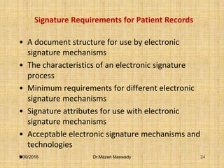 Signature Requirements for Patient Records
• A document structure for use by electronic
signature mechanisms
• The characteristics of an electronic signature
process
• Minimum requirements for different electronic
signature mechanisms
• Signature attributes for use with electronic
signature mechanisms
• Acceptable electronic signature mechanisms and
technologies
•9/30/2016 Dr.Mazen Maswady 24
 