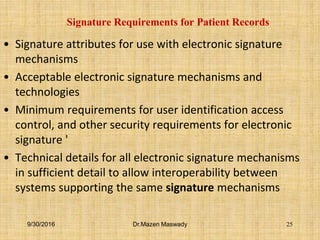 Signature Requirements for Patient Records
• Signature attributes for use with electronic signature
mechanisms
• Acceptable electronic signature mechanisms and
technologies
• Minimum requirements for user identification access
control, and other security requirements for electronic
signature '
• Technical details for all electronic signature mechanisms
in sufficient detail to allow interoperability between
systems supporting the same signature mechanisms
9/30/2016 Dr.Mazen Maswady 25
 