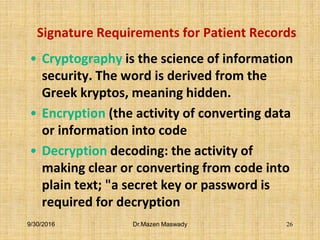Signature Requirements for Patient Records
• Cryptography is the science of information
security. The word is derived from the
Greek kryptos, meaning hidden.
• Encryption (the activity of converting data
or information into code
• Decryption decoding: the activity of
making clear or converting from code into
plain text; "a secret key or password is
required for decryption
9/30/2016 Dr.Mazen Maswady 26
 