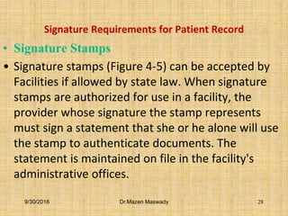 Signature Requirements for Patient Record
• Signature Stamps
• Signature stamps (Figure 4-5) can be accepted by
Facilities if allowed by state law. When signature
stamps are authorized for use in a facility, the
provider whose signature the stamp represents
must sign a statement that she or he alone will use
the stamp to authenticate documents. The
statement is maintained on file in the facility's
administrative offices.
9/30/2016 Dr.Mazen Maswady 28
 